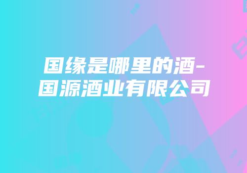 国缘是哪里的酒-国源酒业有限公司