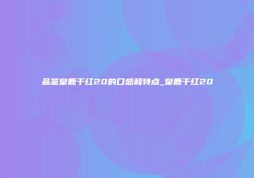 品鉴皇鹿干红20的口感和特点_皇鹿干红20