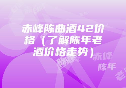 赤峰陈曲酒42价格（了解陈年老酒价格走势）