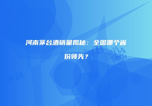 河南茅台酒销量揭秘：全国哪个省份领先？