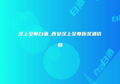 汉上至尊白酒_西安汉上至尊原浆酒价格