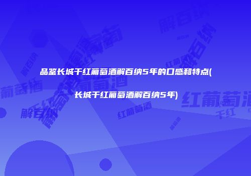 品鉴长城干红葡萄酒解百纳5年的口感和特点(长城干红葡萄酒解百纳5年)