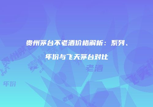 贵州茅台不老酒价格解析：系列、年份与飞天茅台对比