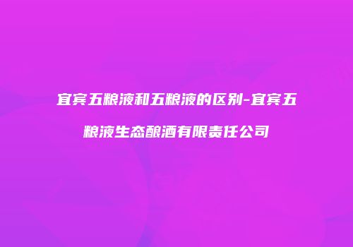 宜宾五粮液和五粮液的区别-宜宾五粮液生态酿酒有限责任公司