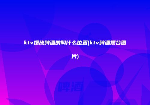 ktv摆放啤酒的叫什么位置(ktv啤酒摆台图片)