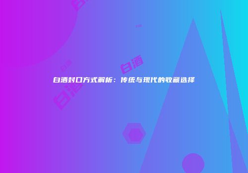 白酒封口方式解析：传统与现代的收藏选择