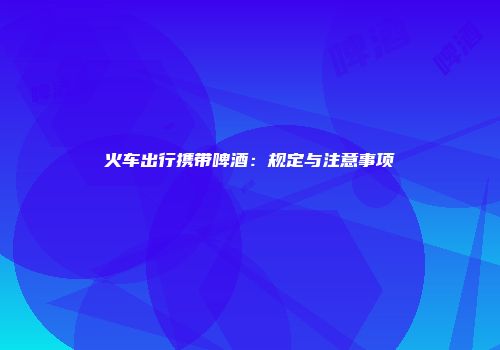 火车出行携带啤酒：规定与注意事项