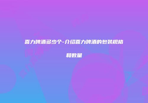 喜力啤酒多少个-介绍喜力啤酒的包装规格和数量