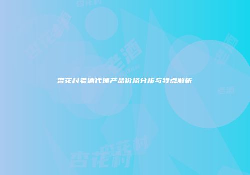 杏花村老酒代理产品价格分析与特点解析