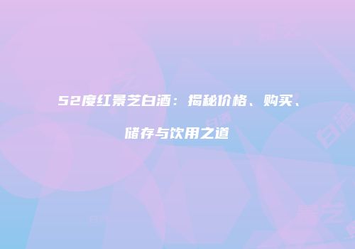 52度红景芝白酒：揭秘价格、购买、储存与饮用之道