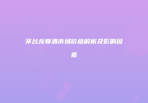 茅台龙尊酒市场价格解析及影响因素