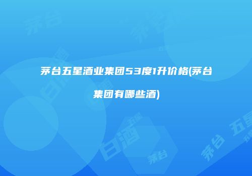 茅台五星酒业集团53度1升价格(茅台集团有哪些酒)