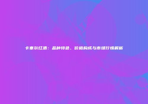 卡塞尔红酒：品种特色、价格构成与市场行情解析