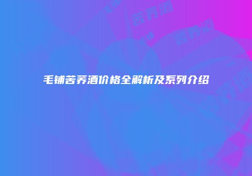 毛铺苦荞酒价格全解析及系列介绍