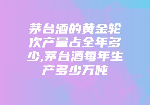 茅台酒的黄金轮次产量占全年多少,茅台酒每年生产多少万吨