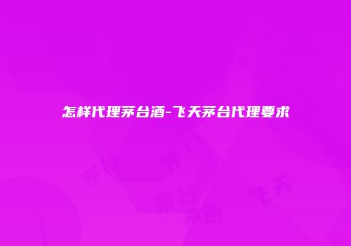 怎样代理茅台酒-飞天茅台代理要求