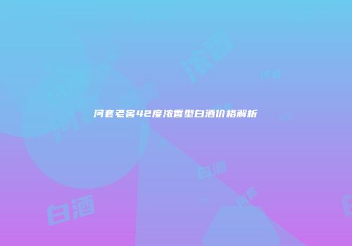 河套老窖42度浓香型白酒价格解析