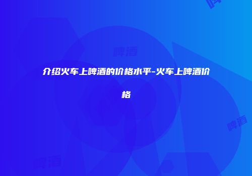 介绍火车上啤酒的价格水平-火车上啤酒价格