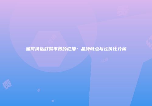 如何挑选好喝不贵的红酒：品牌特点与性价比分析
