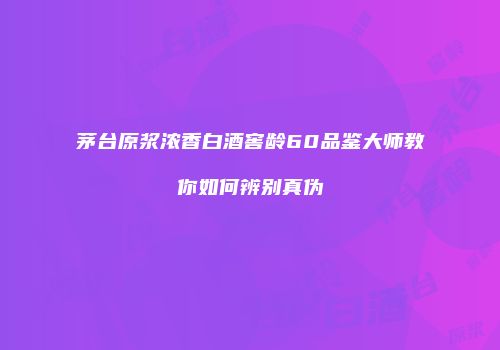 茅台原浆浓香白酒窖龄60品鉴大师教你如何辨别真伪