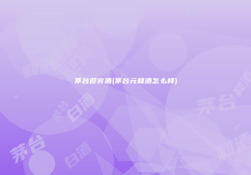 茅台迎宾酒(茅台元和酒怎么样)