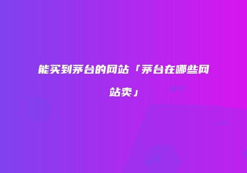 能买到茅台的网站「茅台在哪些网站卖」