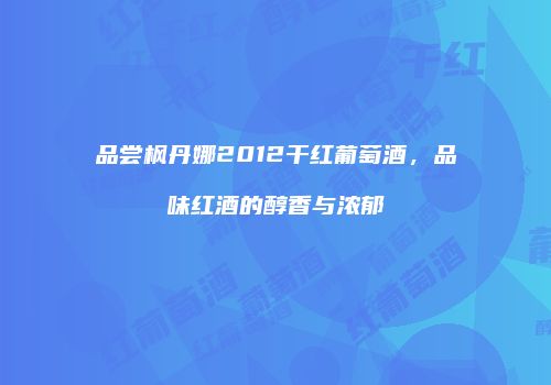 品尝枫丹娜2012干红葡萄酒，品味红酒的醇香与浓郁