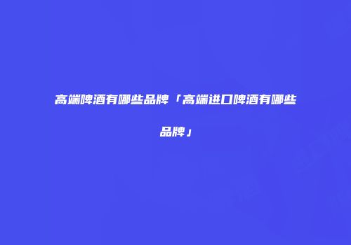 高端啤酒有哪些品牌「高端进口啤酒有哪些品牌」