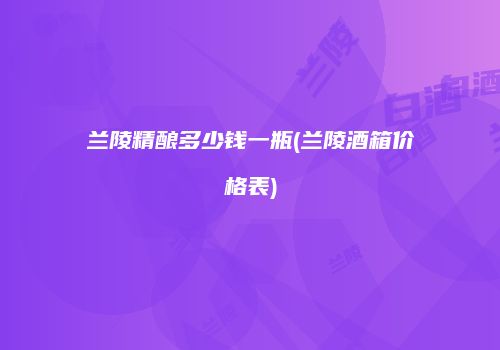 兰陵精酿多少钱一瓶(兰陵酒箱价格表)