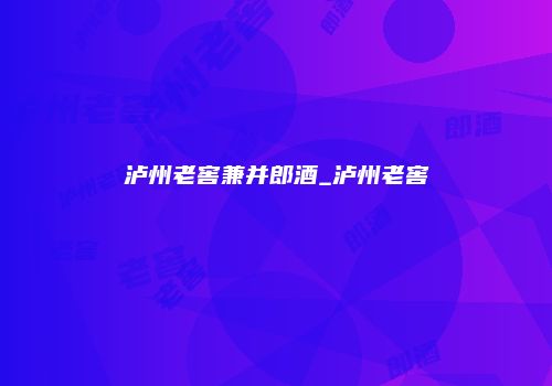 泸州老窖兼并郎酒_泸州老窖