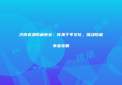 济南老酒收藏协会：传承千年文化，推动收藏事业发展