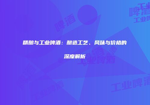 精酿与工业啤酒：酿造工艺、风味与价格的深度解析
