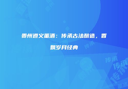 贵州遵义董酒：传承古法酿造，香飘岁月经典