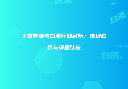中国啤酒与白酒行业解析：市场趋势与销量比较