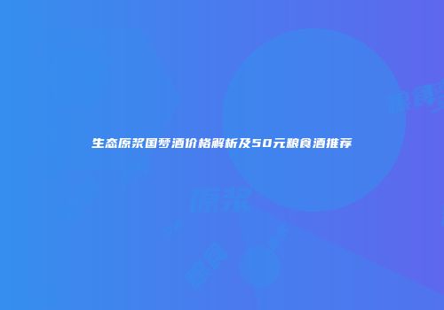 生态原浆国梦酒价格解析及50元粮食酒推荐
