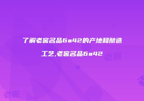 了解老窖名品6a42的产地和酿造工艺,老窖名品6a42