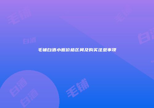 毛铺白酒小瓶价格区间及购买注意事项