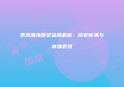西凤酒海原浆品质解析：历史传承与市场表现
