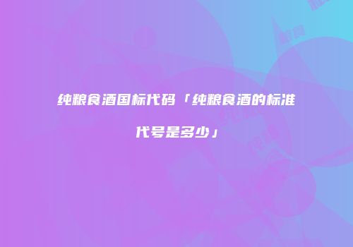 纯粮食酒国标代码「纯粮食酒的标准代号是多少」