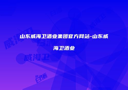 山东威海卫酒业集团官方网站-山东威海卫酒业