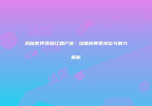 揭秘世界顶级红酒产地：法国的尊贵地位与魅力解析