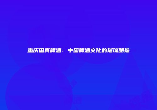 重庆国宾啤酒：中国啤酒文化的璀璨明珠
