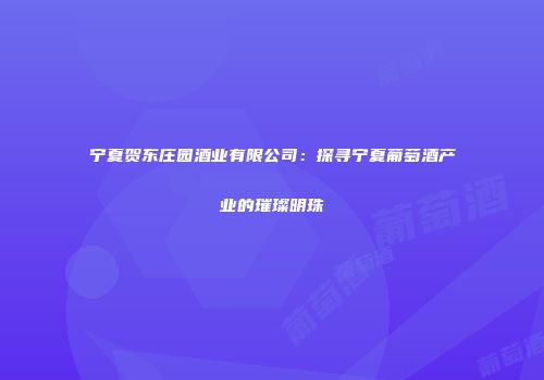 宁夏贺东庄园酒业有限公司：探寻宁夏葡萄酒产业的璀璨明珠