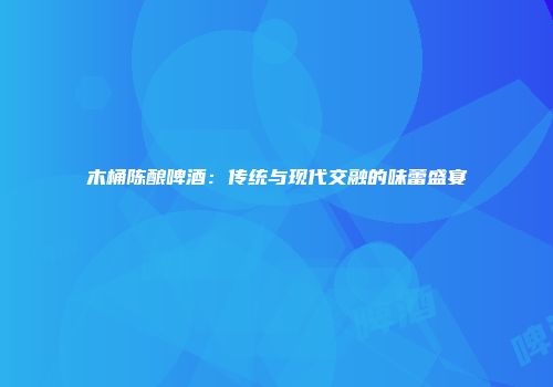 木桶陈酿啤酒：传统与现代交融的味蕾盛宴
