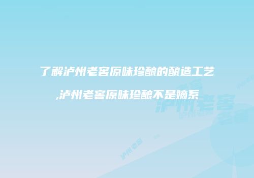 了解泸州老窖原味珍酿的酿造工艺,泸州老窖原味珍酿不是嫡系