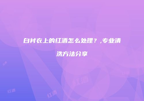白衬衣上的红酒怎么处理？,专业清洗方法分享