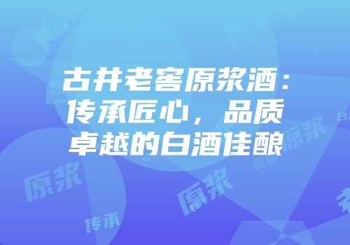 古井老窖原浆酒：传承匠心，品质卓越的白酒佳酿