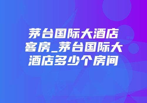 茅台国际大酒店客房_茅台国际大酒店多少个房间