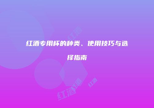 红酒专用杯的种类、使用技巧与选择指南