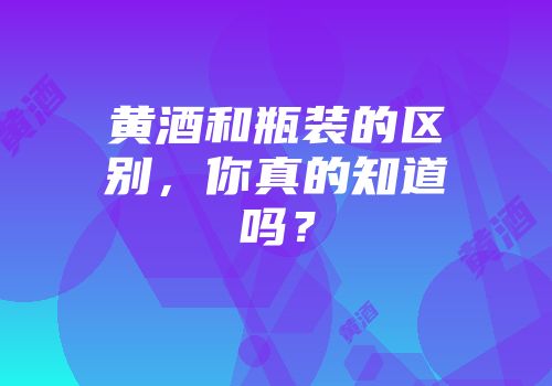 黄酒和瓶装的区别，你真的知道吗？